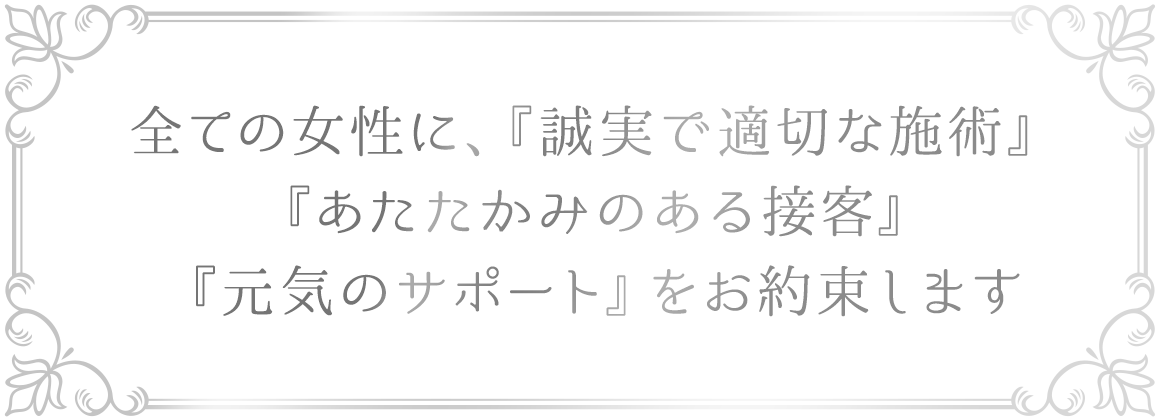 全ての女性に、『誠実で適切な施術』『あたたかみのある接客』『元気のサポート』をお約束します